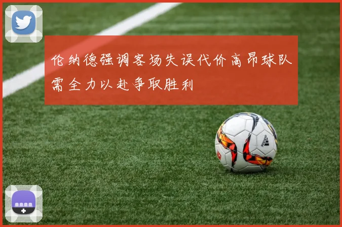 伦纳德强调客场失误代价高昂球队需全力以赴争取胜利