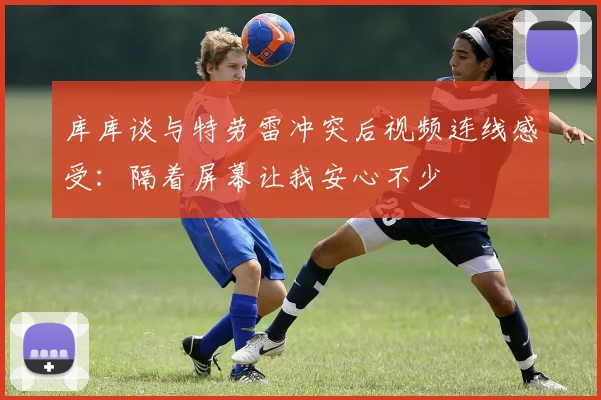 库库谈与特劳雷冲突后视频连线感受：隔着屏幕让我安心不少