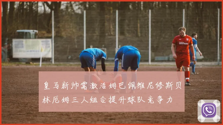 皇马新帅需激活姆巴佩维尼修斯贝林厄姆三人组合提升球队竞争力