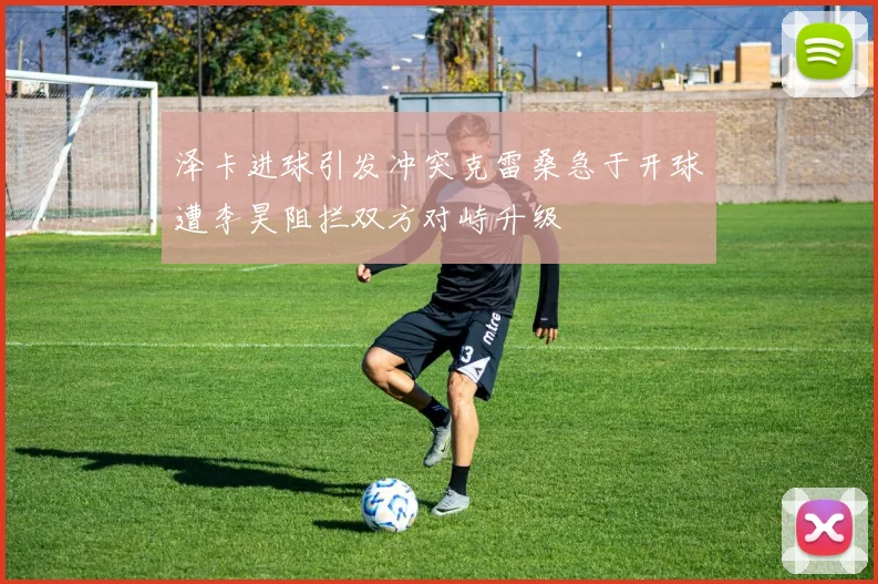 泽卡进球引发冲突克雷桑急于开球遭李昊阻拦双方对峙升级