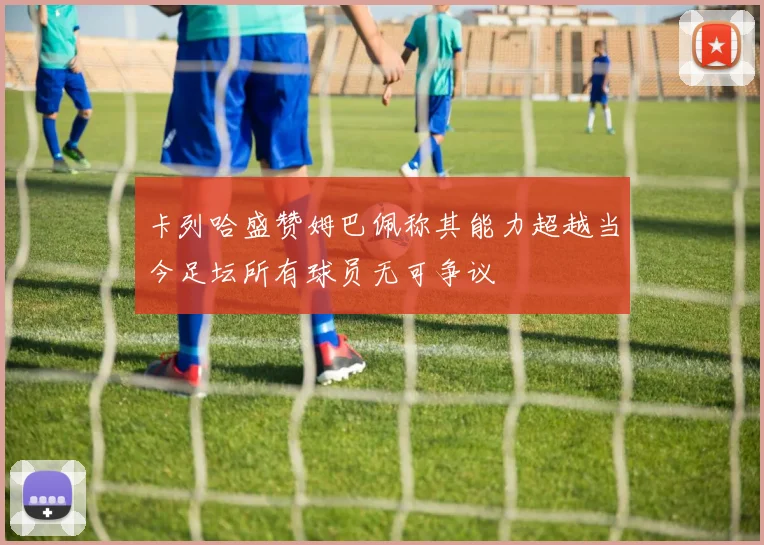 卡列哈盛赞姆巴佩称其能力超越当今足坛所有球员无可争议