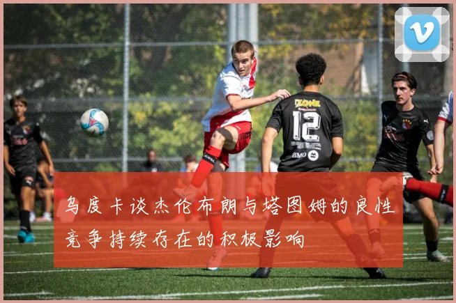 乌度卡谈杰伦布朗与塔图姆的良性竞争持续存在的积极影响