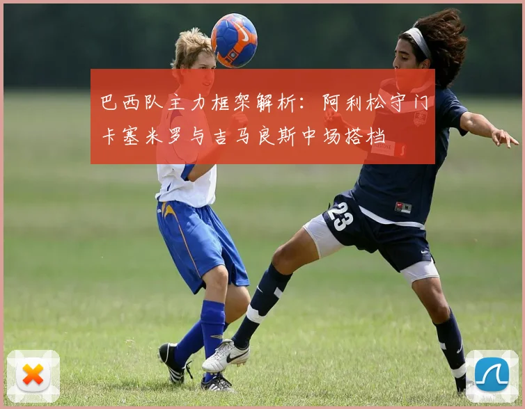巴西队主力框架解析：阿利松守门卡塞米罗与吉马良斯中场搭档