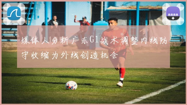 媒体人分析广东G1战术调整内线防守收缩为外线创造机会