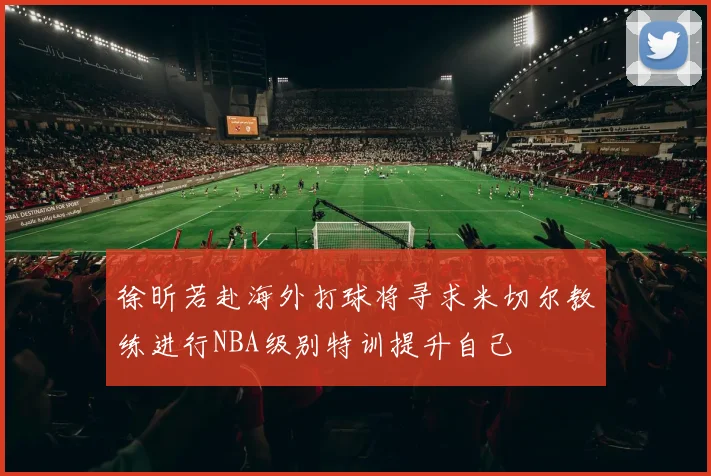 徐昕若赴海外打球将寻求米切尔教练进行NBA级别特训提升自己