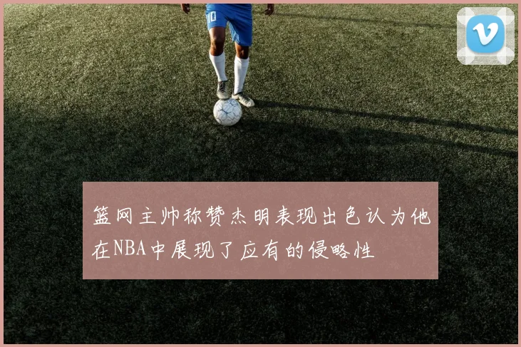 篮网主帅称赞杰明表现出色认为他在NBA中展现了应有的侵略性