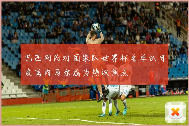 巴西网民对国家队世界杯名单认可度高内马尔成为热议焦点