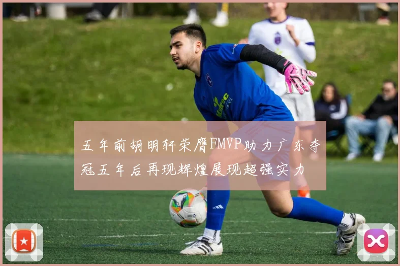 五年前胡明轩荣膺FMVP助力广东夺冠五年后再现辉煌展现超强实力