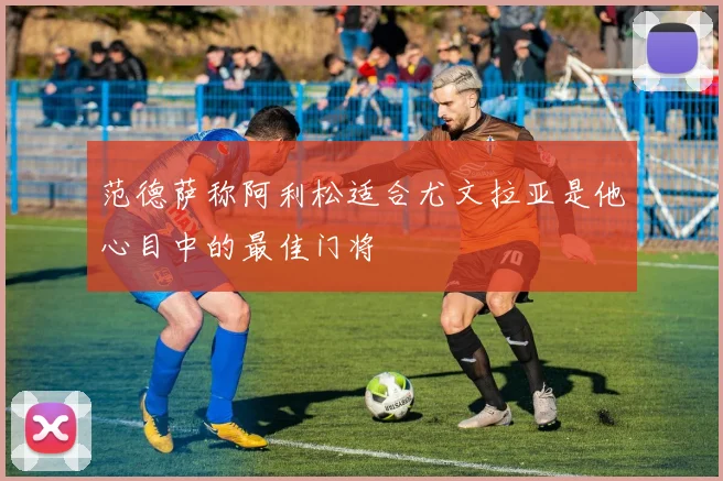 范德萨称阿利松适合尤文拉亚是他心目中的最佳门将