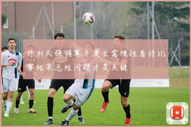许利民强调赛季漫长需理性看待比赛结果总结问题才是关键