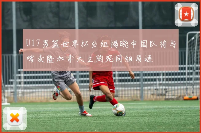 U17男篮世界杯分组揭晓中国队将与喀麦隆加拿大立陶宛同组角逐