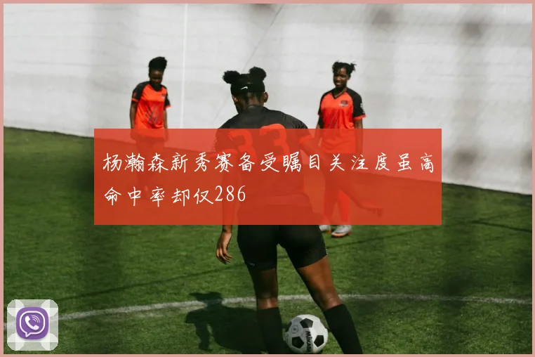 杨瀚森新秀赛备受瞩目关注度虽高命中率却仅286