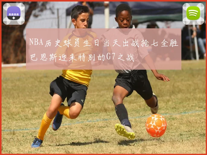 NBA历史球员生日当天出战抢七全胜巴恩斯迎来特别的G7之战