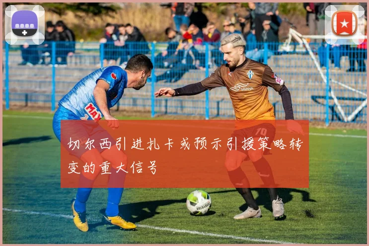 切尔西引进扎卡或预示引援策略转变的重大信号