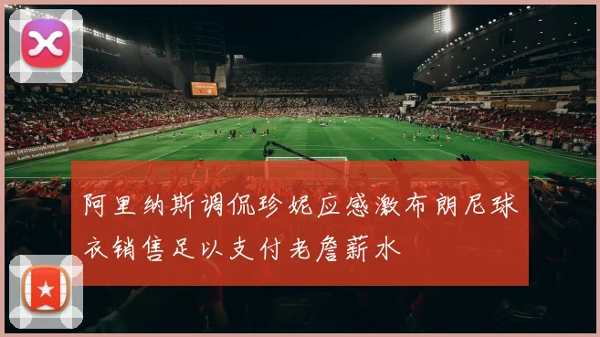 阿里纳斯调侃珍妮应感激布朗尼球衣销售足以支付老詹薪水